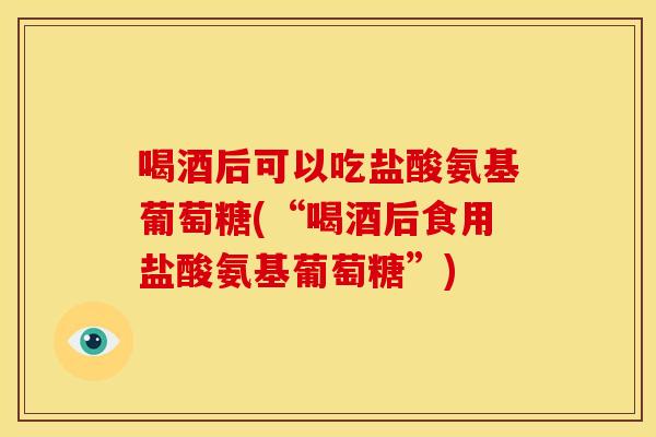 喝酒后可以吃盐酸氨基葡萄糖(“喝酒后食用盐酸氨基葡萄糖”)