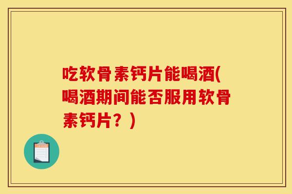 吃软骨素钙片能喝酒(喝酒期间能否服用软骨素钙片？)-第1张图片-关节骑士