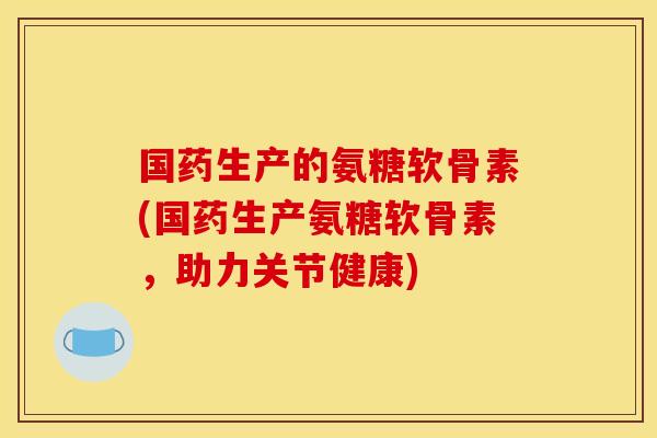 国药生产的氨糖软骨素(国药生产氨糖软骨素，助力关节健康)