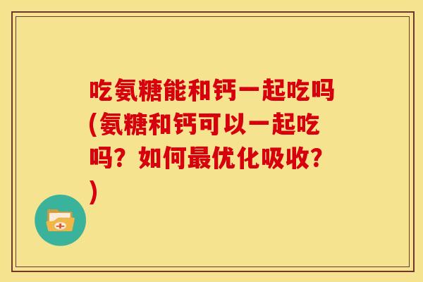 吃氨糖能和钙一起吃吗(氨糖和钙可以一起吃吗？如何最优化吸收？)