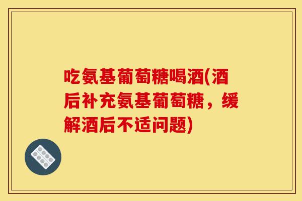 吃氨基葡萄糖喝酒(酒后补充氨基葡萄糖，缓解酒后不适问题)-第1张图片-关节骑士