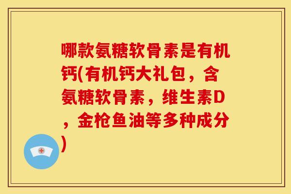 哪款氨糖软骨素是有机钙(有机钙大礼包，含氨糖软骨素，维生素D，金枪鱼油等多种成分)