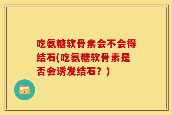 吃氨糖软骨素会不会得结石(吃氨糖软骨素是否会诱发结石？)