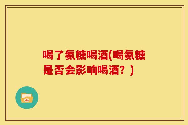 喝了氨糖喝酒(喝氨糖是否会影响喝酒？)
