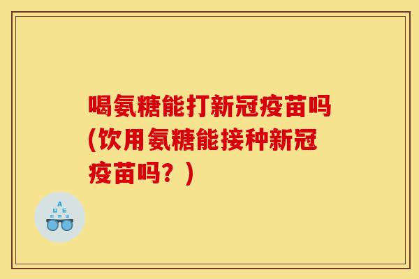 喝氨糖能打新冠疫苗吗(饮用氨糖能接种新冠疫苗吗？)