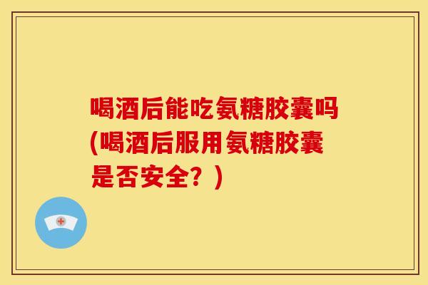 喝酒后能吃氨糖胶囊吗(喝酒后服用氨糖胶囊是否安全？)