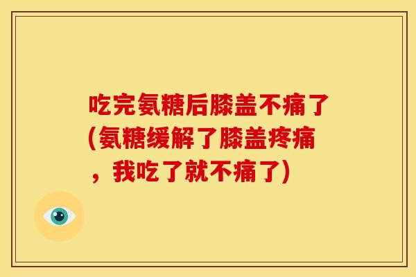 吃完氨糖后膝盖不痛了(氨糖缓解了膝盖疼痛，我吃了就不痛了)
