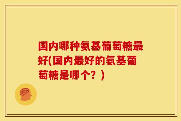 国内哪种氨基葡萄糖最好(国内最好的氨基葡萄糖是哪个？)