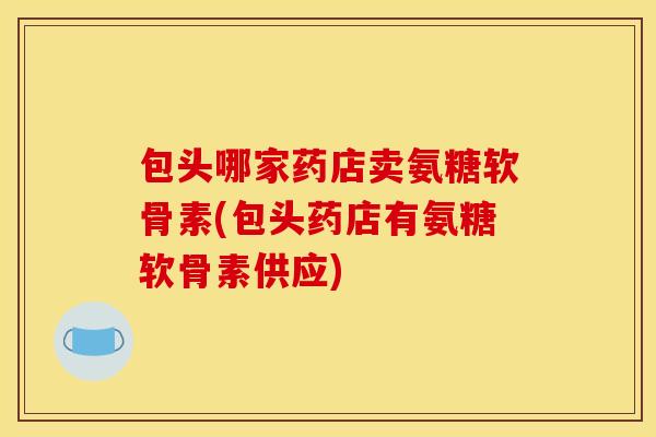 包头哪家药店卖氨糖软骨素(包头药店有氨糖软骨素供应)