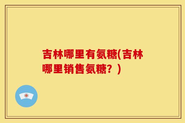 吉林哪里有氨糖(吉林哪里销售氨糖？)-第1张图片-关节骑士