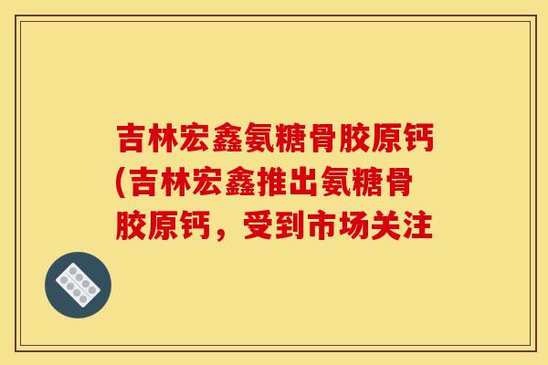 吉林宏鑫氨糖骨胶原钙(吉林宏鑫推出氨糖骨胶原钙，受到市场关注