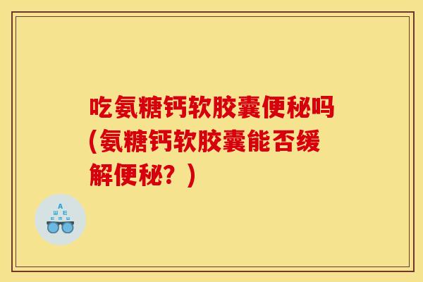 吃氨糖钙软胶囊便秘吗(氨糖钙软胶囊能否缓解便秘?)-第1张图片-关节骑士 吃氨糖钙软胶囊便秘吗(氨糖钙软胶囊能否缓解便秘?)-第1张图片-关节骑士