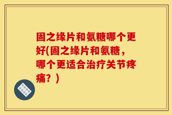 固之缘片和氨糖哪个更好(固之缘片和氨糖，哪个更适合治疗关节疼痛？)