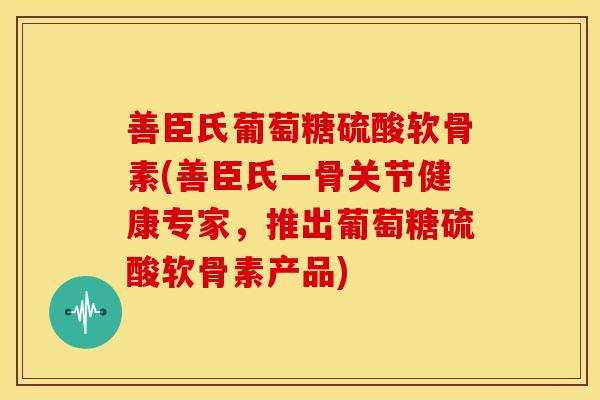 善臣氏葡萄糖硫酸软骨素(善臣氏—骨关节健康专家，推出葡萄糖硫酸软骨素产品)