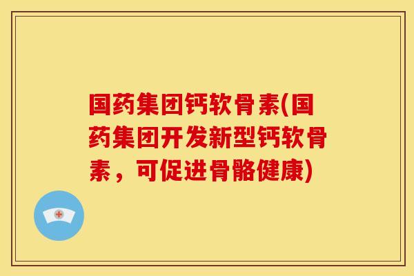 国药集团钙软骨素(国药集团开发新型钙软骨素，可促进骨骼健康)