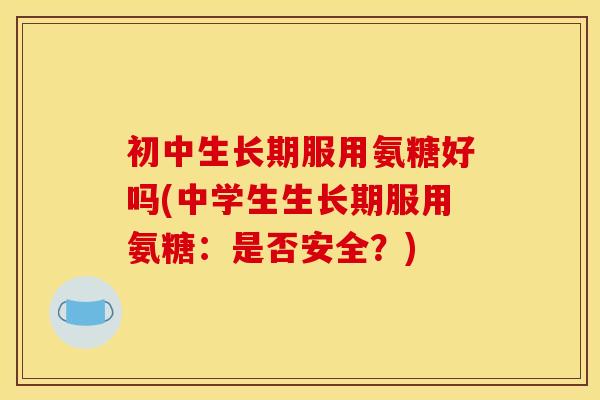 初中生长期服用氨糖好吗(中学生生长期服用氨糖：是否安全？)