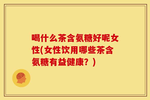 喝什么茶含氨糖好呢女性(女性饮用哪些茶含氨糖有益健康?)-第1张图片-关节骑士 喝什么茶含氨糖好呢女性(女性饮用哪些茶含氨糖有益健康?)-第1张图片-关节骑士