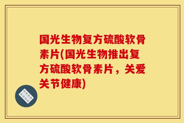 国光生物复方硫酸软骨素片(国光生物推出复方硫酸软骨素片，关爱关节健康)