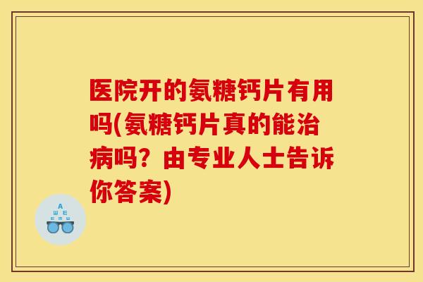 医院开的氨糖钙片有用吗(氨糖钙片真的能治病吗？由专业人士告诉你答案)