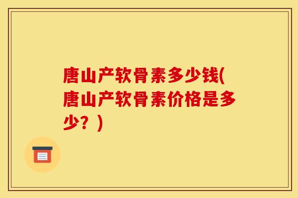 唐山产软骨素多少钱(唐山产软骨素价格是多少？)