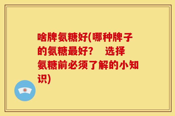 啥牌氨糖好(哪种牌子的氨糖最好？  选择氨糖前必须了解的小知识)-第1张图片-关节骑士