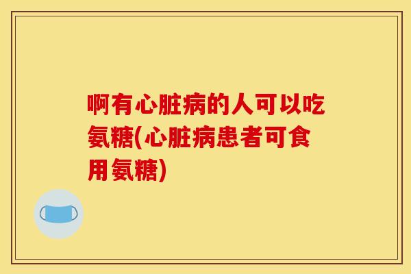 啊有心脏病的人可以吃氨糖(心脏病患者可食用氨糖)-第1张图片-关节骑士 啊有心脏病的人可以吃氨糖(心脏病患者可食用氨糖)-第1张图片-关节骑士