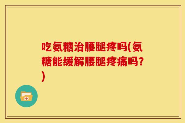 吃氨糖治腰腿疼吗(氨糖能缓解腰腿疼痛吗？)