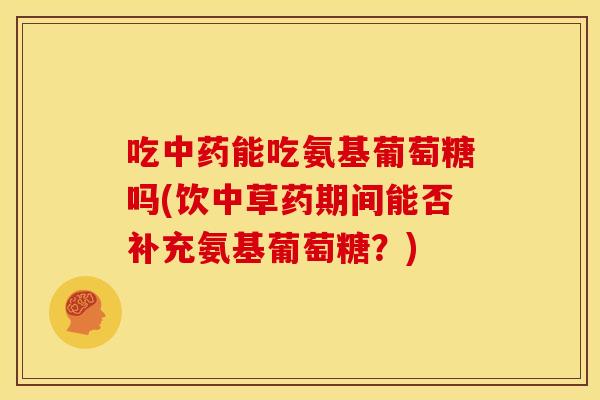 吃中药能吃氨基葡萄糖吗(饮中草药期间能否补充氨基葡萄糖？)