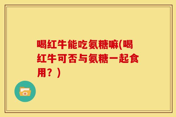 喝红牛能吃氨糖嘛(喝红牛可否与氨糖一起食用？)