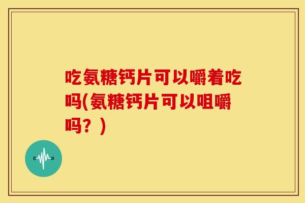 吃氨糖钙片可以嚼着吃吗(氨糖钙片可以咀嚼吗？)