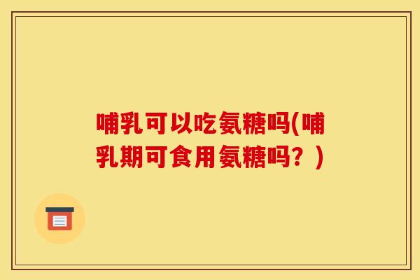 哺乳可以吃氨糖吗(哺乳期可食用氨糖吗？)-第1张图片-关节骑士