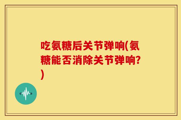 吃氨糖后关节弹响(氨糖能否消除关节弹响?)-第1张图片-关节骑士 吃氨糖后关节弹响(氨糖能否消除关节弹响?)-第1张图片-关节骑士