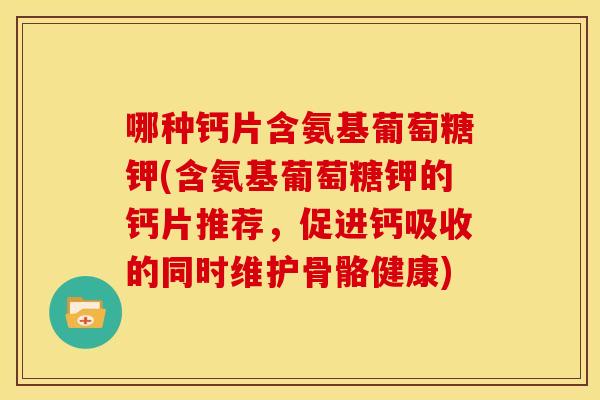 哪种钙片含氨基葡萄糖钾(含氨基葡萄糖钾的钙片推荐，促进钙吸收的同时维护骨骼健康)