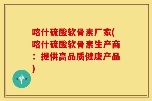 喀什硫酸软骨素厂家(喀什硫酸软骨素生产商：提供高品质健康产品)-第1张图片-关节骑士