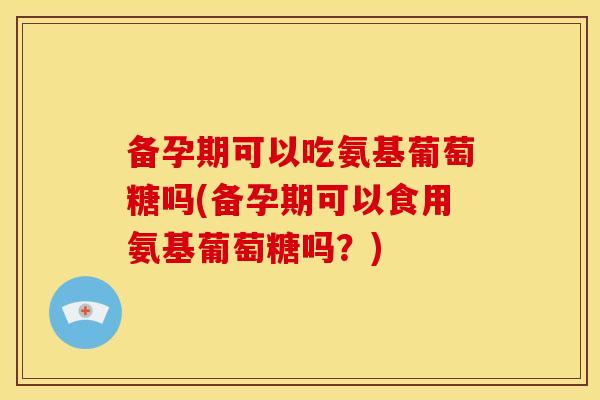 备孕期可以吃氨基葡萄糖吗(备孕期可以食用氨基葡萄糖吗？)