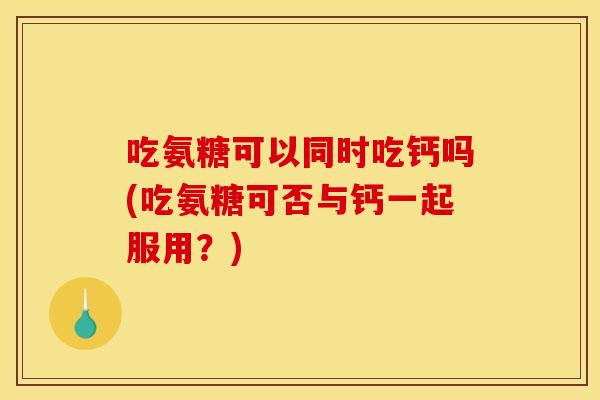 吃氨糖可以同时吃钙吗(吃氨糖可否与钙一起服用？)
