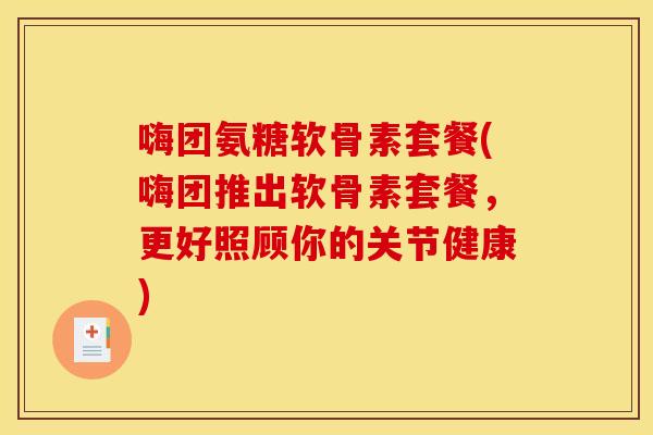 嗨团氨糖软骨素套餐(嗨团推出软骨素套餐,更好照顾你的关节健康)-第1张图片-关节骑士 嗨团氨糖软骨素套餐(嗨团推出软骨素套餐,更好照顾你的关节健康)-第1张图片-关节骑士