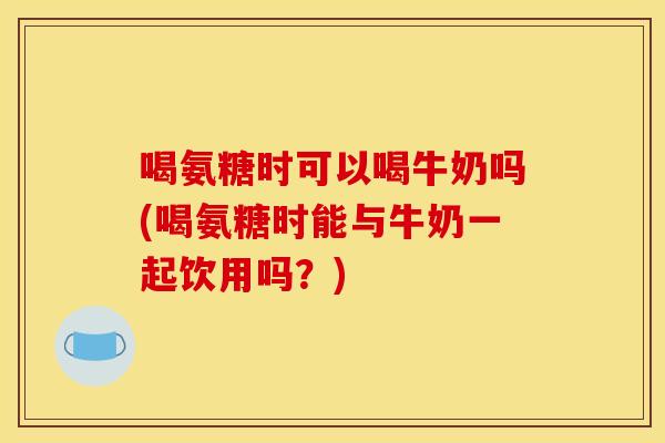 喝氨糖时可以喝牛奶吗(喝氨糖时能与牛奶一起饮用吗？)-第1张图片-关节骑士
