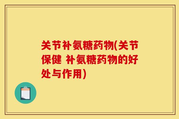 关节补氨糖药物(关节保健 补氨糖药物的好处与作用)