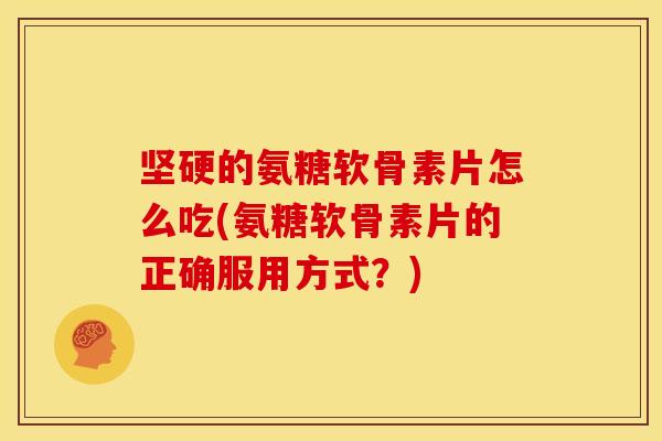 坚硬的氨糖软骨素片怎么吃(氨糖软骨素片的正确服用方式？)