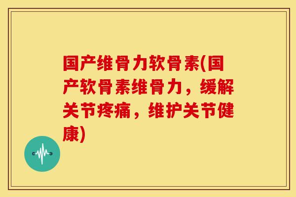 国产维骨力软骨素(国产软骨素维骨力，缓解关节疼痛，维护关节健康)