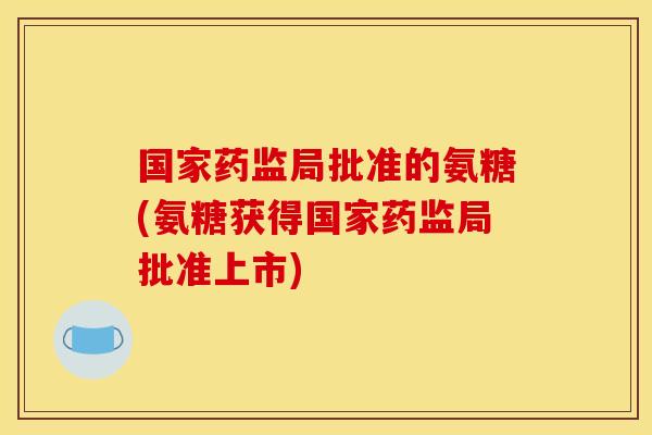 国家药监局批准的氨糖(氨糖获得国家药监局批准上市)