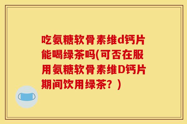 吃氨糖软骨素维d钙片能喝绿茶吗(可否在服用氨糖软骨素维D钙片期间饮用绿茶？)