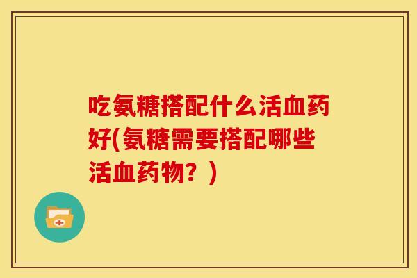吃氨糖搭配什么活血药好(氨糖需要搭配哪些活血药物？)