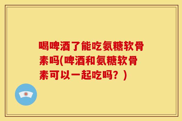 喝啤酒了能吃氨糖软骨素吗(啤酒和氨糖软骨素可以一起吃吗?)-第1张图片-关节骑士 喝啤酒了能吃氨糖软骨素吗(啤酒和氨糖软骨素可以一起吃吗?)-第1张图片-关节骑士