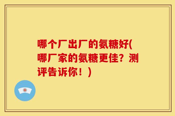 哪个厂出厂的氨糖好(哪厂家的氨糖更佳？测评告诉你！)