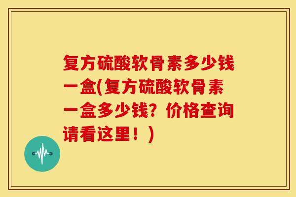 复方硫酸软骨素多少钱一盒(复方硫酸软骨素一盒多少钱？价格查询请看这里！)