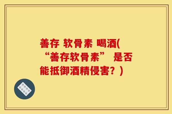 善存 软骨素 喝酒(“善存软骨素” 是否能抵御酒精侵害?)-第1张图片-关节骑士 善存 软骨素 喝酒(“善存软骨素” 是否能抵御酒精侵害?)-第1张图片-关节骑士