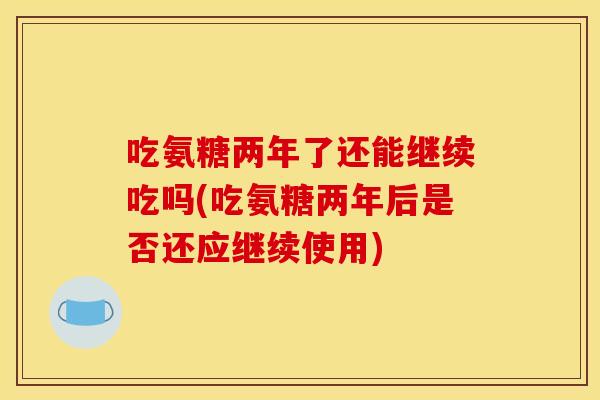 吃氨糖两年了还能继续吃吗(吃氨糖两年后是否还应继续使用)