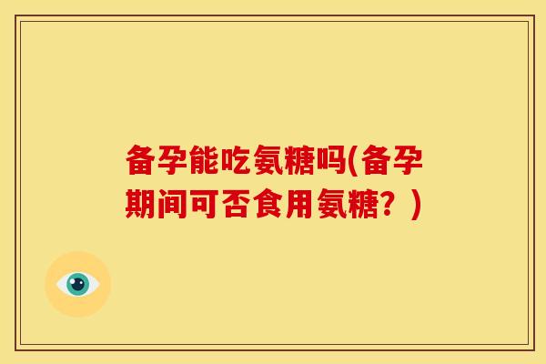 备孕能吃氨糖吗(备孕期间可否食用氨糖？)